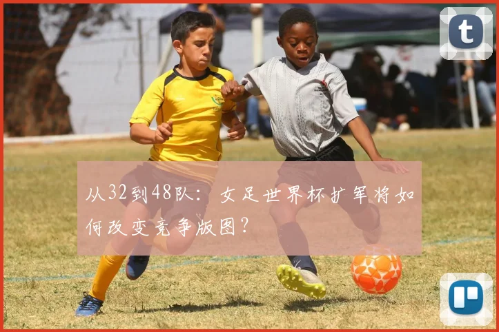 从32到48队：女足世界杯扩军将如何改变竞争版图？