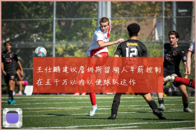 王仕鹏建议詹姆斯留湖人年薪控制在五千万以内以便球队运作