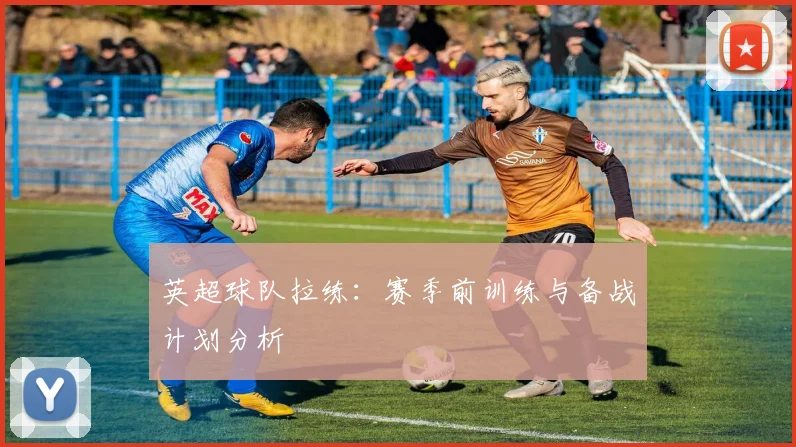 英超球队拉练：赛季前训练与备战计划分析
