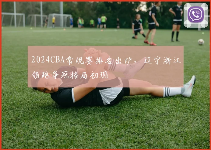 2024CBA常规赛排名出炉，辽宁浙江领跑争冠格局初现
