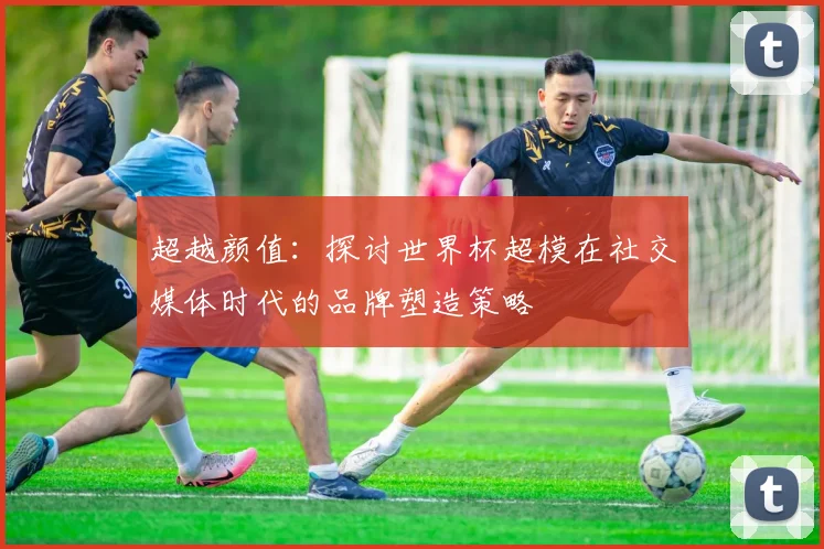 超越颜值：探讨世界杯超模在社交媒体时代的品牌塑造策略