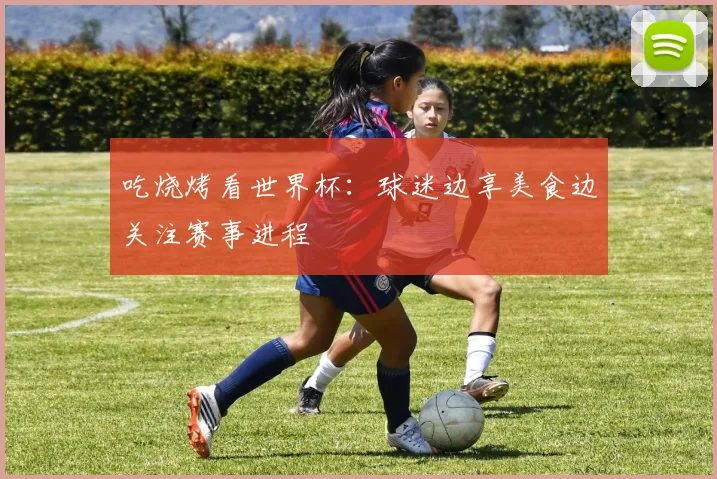 吃烧烤看世界杯：球迷边享美食边关注赛事进程