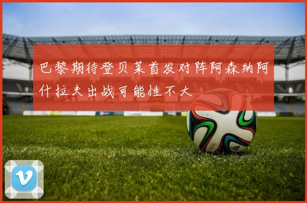 巴黎期待登贝莱首发对阵阿森纳阿什拉夫出战可能性不大