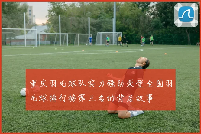 重庆羽毛球队实力强劲荣登全国羽毛球排行榜第三名的背后故事