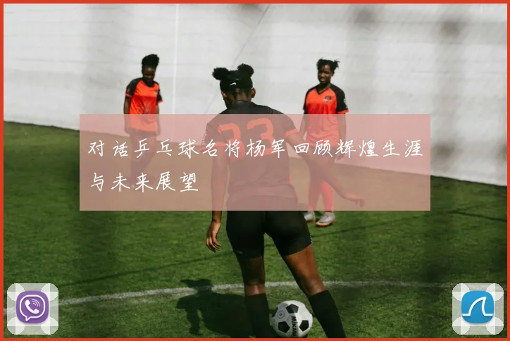 对话乒乓球名将杨军回顾辉煌生涯与未来展望