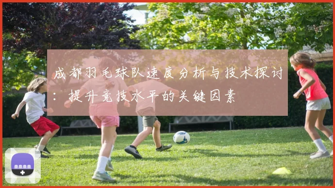 成都羽毛球队速度分析与技术探讨：提升竞技水平的关键因素