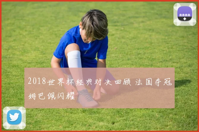 2018世界杯经典对决回顾 法国夺冠姆巴佩闪耀